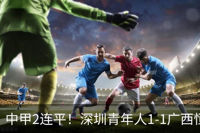 中甲2连平！深圳青年人1-1广西恒宸 深圳让出榜首净胜球劣势暂第2