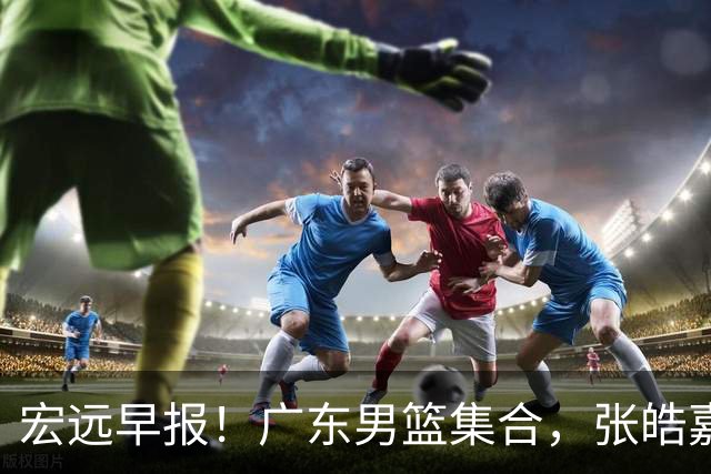 宏远早报！广东男篮集合，张皓嘉归队，徐杰美国特训，胡明轩杜润旺养伤，主教练未见身影！